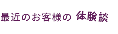 最近のお客様の体験談